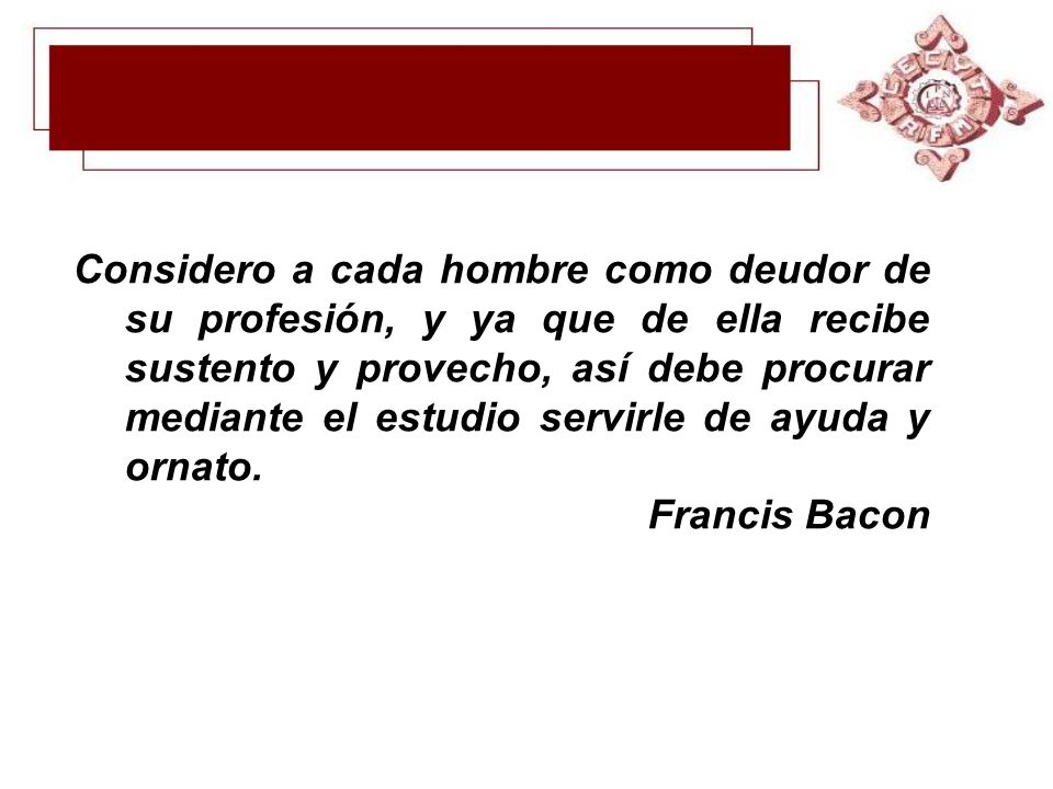 Considero a cada hombre como deudor de su profesión, y ya que de ella recibe sustento y provecho, así debe procurar mediante el estudio servirle de ayuda y ornato.