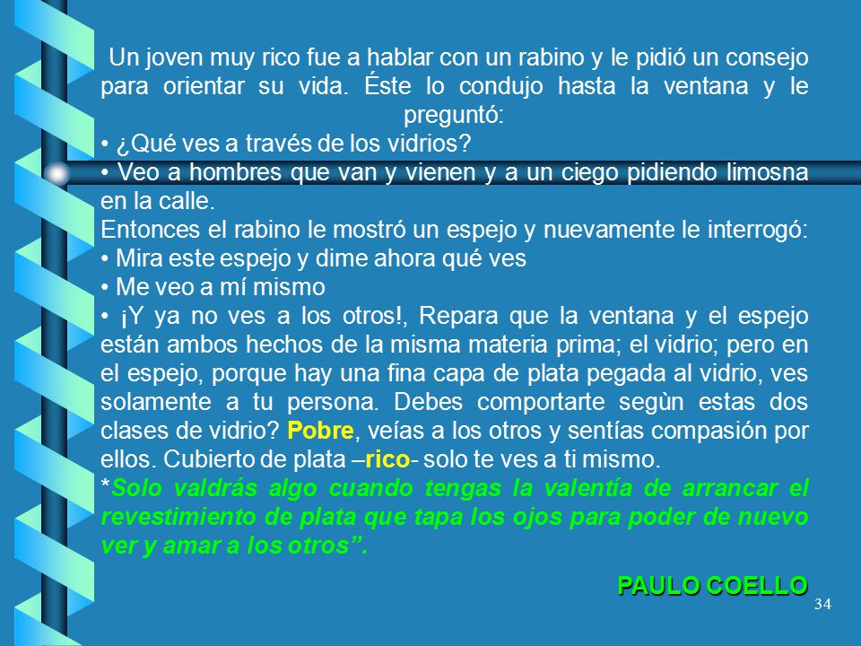 Un joven muy rico fue a hablar con un rabino y le pidió un consejo para orientar su vida. Éste lo condujo hasta la ventana y le preguntó: • ¿Qué ves a través de los vidrios