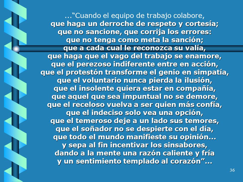 ... Cuando el equipo de trabajo colabore, que haga un derroche de respeto y cortesía; que no sancione, que corrija los errores: que no tenga como meta la sanción; que a cada cual le reconozca su valía, que haga que el vago del trabajo se enamore, que el perezoso indiferente entre en acción, que el protestón transforme el genio en simpatía, que el voluntario nunca pierda la ilusión, que el insolente quiera estar en compañía, que aquel que sea impuntual no se demore, que el receloso vuelva a ser quien más confía, que el indeciso solo vea una opción, que el temeroso deje a un lado sus temores, que el soñador no se despierte con el día, que todo el mundo manifieste su opinión...