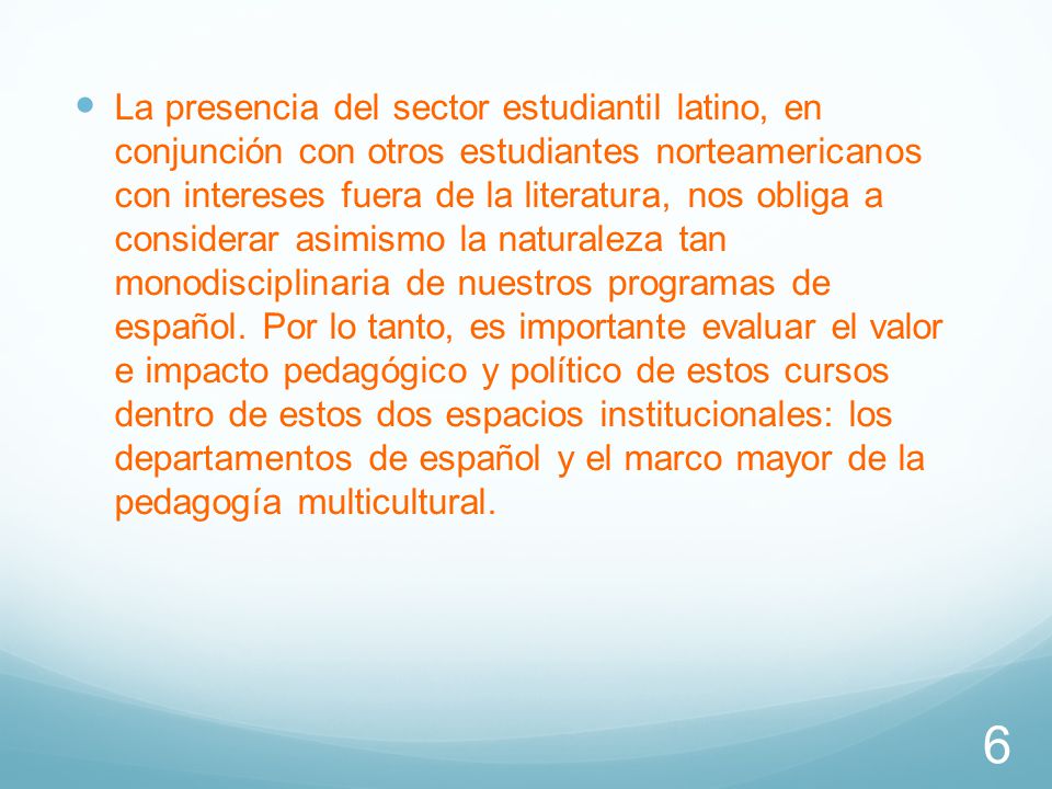 La presencia del sector estudiantil latino, en conjunción con otros estudiantes norteamericanos con intereses fuera de la literatura, nos obliga a considerar asimismo la naturaleza tan monodisciplinaria de nuestros programas de español.