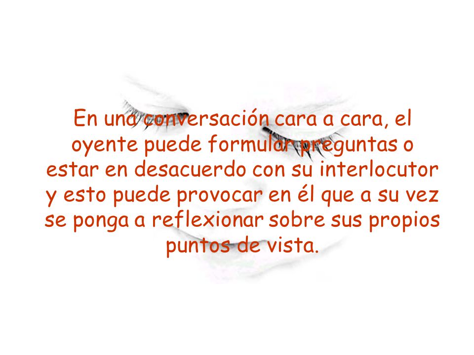 En una conversación cara a cara, el oyente puede formular preguntas o estar en desacuerdo con su interlocutor y esto puede provocar en él que a su vez se ponga a reflexionar sobre sus propios puntos de vista.