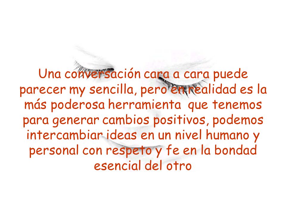Una conversación cara a cara puede parecer my sencilla, pero en realidad es la más poderosa herramienta que tenemos para generar cambios positivos, podemos intercambiar ideas en un nivel humano y personal con respeto y fe en la bondad esencial del otro
