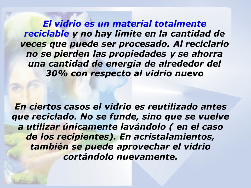 El vidrio es un material totalmente reciclable y no hay limite en la cantidad de veces que puede ser procesado. Al reciclarlo no se pierden las propiedades y se ahorra una cantidad de energía de alrededor del 30% con respecto al vidrio nuevo