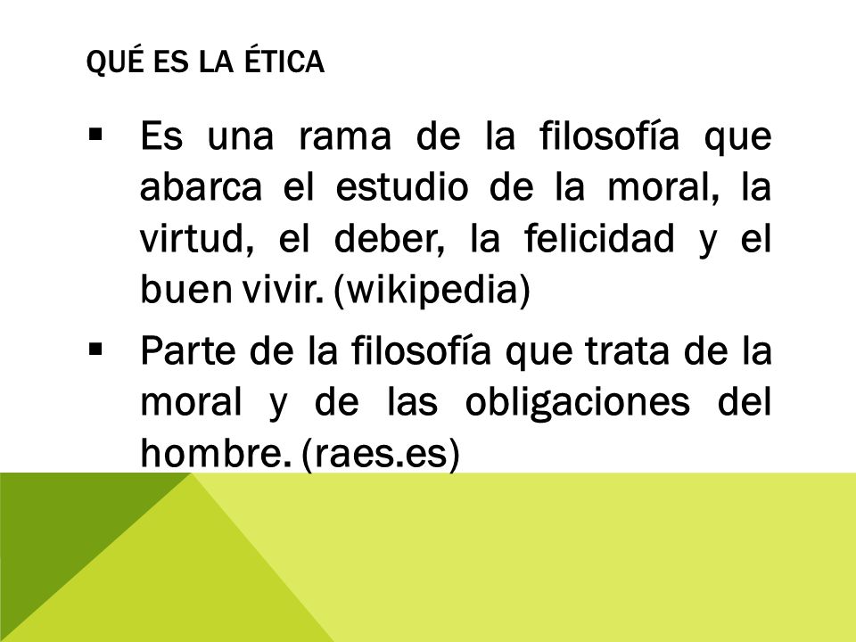 Qué es la Ética Es una rama de la filosofía que abarca el estudio de la moral, la virtud, el deber, la felicidad y el buen vivir. (wikipedia)