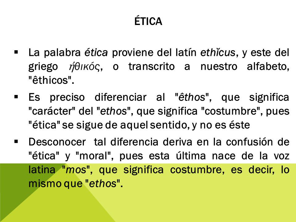 Ética La palabra ética proviene del latín ethĭcus, y este del griego ἠθικός, o transcrito a nuestro alfabeto, êthicos .