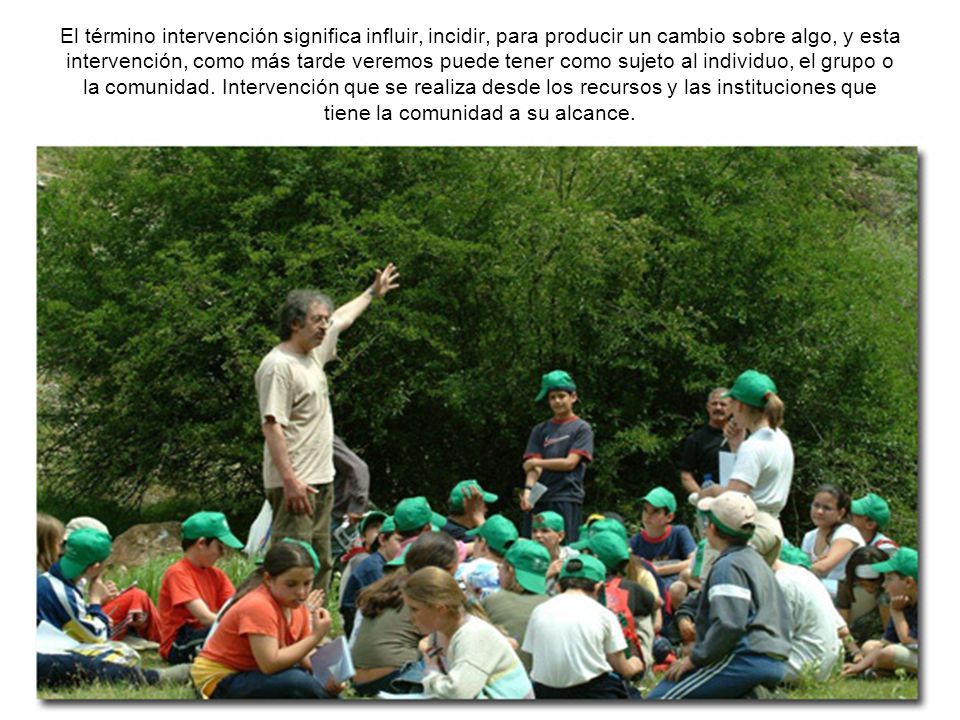 El término intervención significa influir, incidir, para producir un cambio sobre algo, y esta intervención, como más tarde veremos puede tener como sujeto al individuo, el grupo o la comunidad.