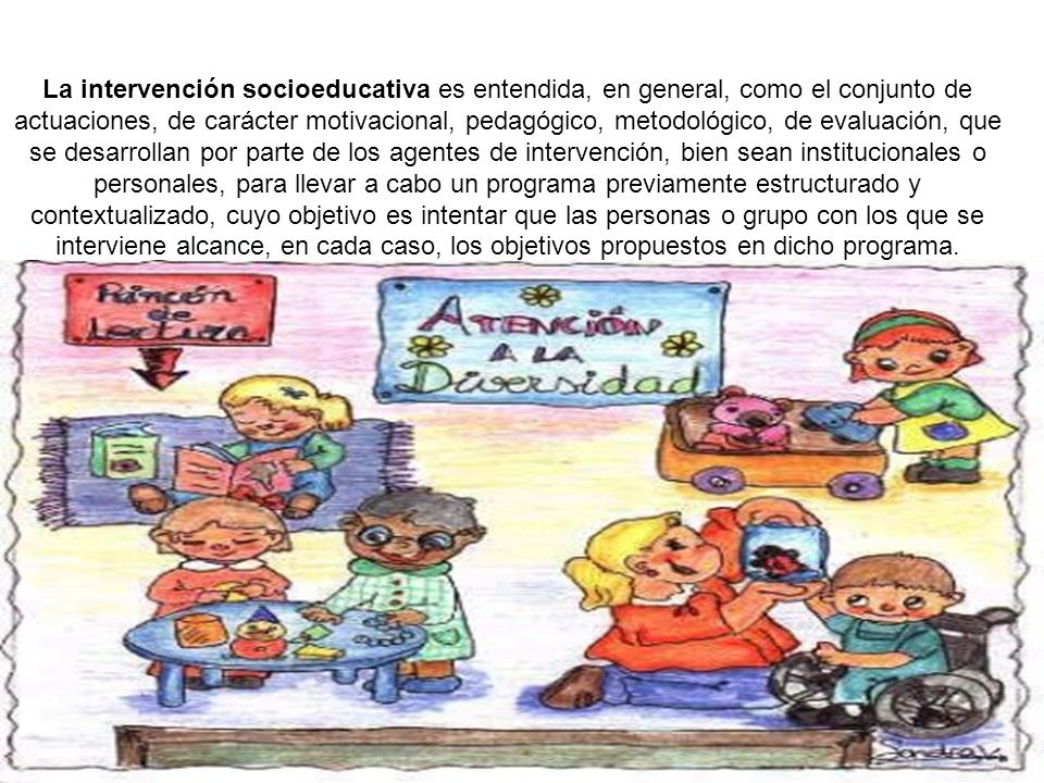 La intervención socioeducativa es entendida, en general, como el conjunto de actuaciones, de carácter motivacional, pedagógico, metodológico, de evaluación, que se desarrollan por parte de los agentes de intervención, bien sean institucionales o personales, para llevar a cabo un programa previamente estructurado y contextualizado, cuyo objetivo es intentar que las personas o grupo con los que se interviene alcance, en cada caso, los objetivos propuestos en dicho programa.