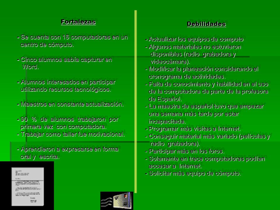 Debilidades - Actualizar los equipos de computo - Algunos materiales no estuvieron disponibles (radio grabadora y videocámara). - Modificar la planeación considerando el cronograma de actividades. - Falta de conocimiento y habilidad en el uso de la computadora de parte de la profesora de Español. - La maestra de español tuvo que empezar una semana más tarde por estar incapacitada. - Programar más visitas a Internet. - Conseguir material más variado (películas y radio grabadora). - Participar más en los foros. - Solamente en trece computadoras podían accesar a Internet. - Solicitar más equipo de cómputo.