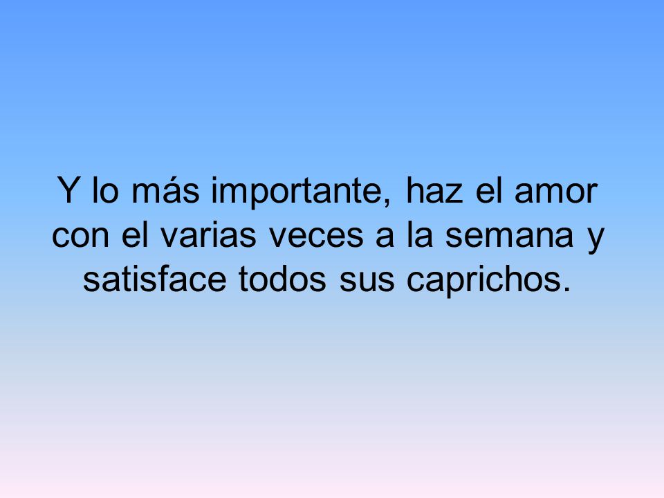 Y lo más importante, haz el amor con el varias veces a la semana y satisface todos sus caprichos.