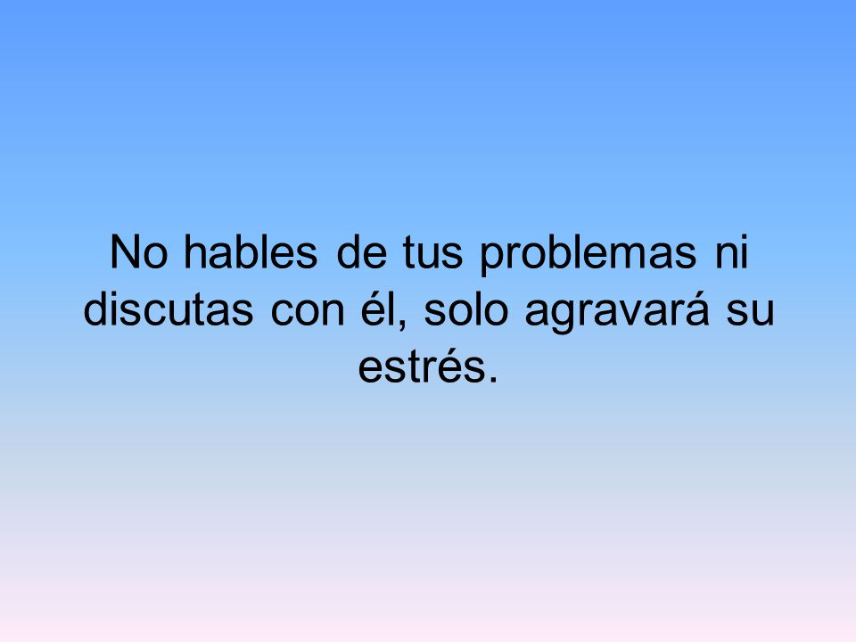 No hables de tus problemas ni discutas con él, solo agravará su estrés.