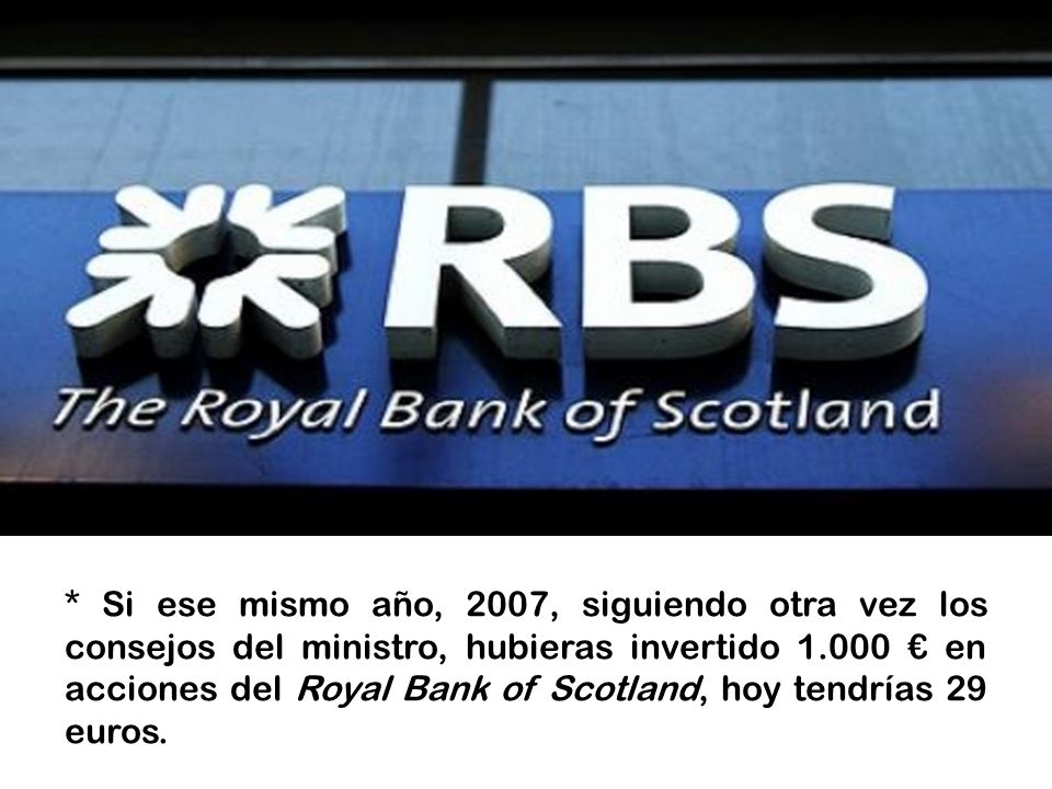 * Si ese mismo año, 2007, siguiendo otra vez los consejos del ministro, hubieras invertido € en acciones del Royal Bank of Scotland, hoy tendrías 29 euros.