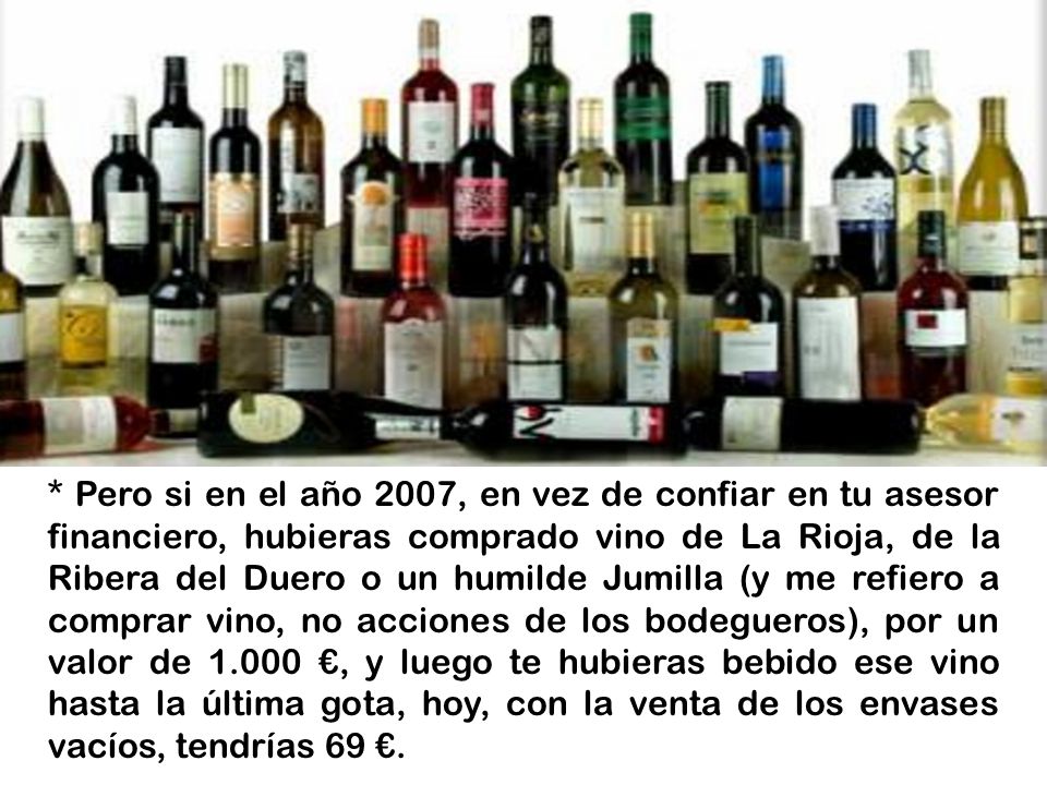 * Pero si en el año 2007, en vez de confiar en tu asesor financiero, hubieras comprado vino de La Rioja, de la Ribera del Duero o un humilde Jumilla (y me refiero a comprar vino, no acciones de los bodegueros), por un valor de €, y luego te hubieras bebido ese vino hasta la última gota, hoy, con la venta de los envases vacíos, tendrías 69 €.