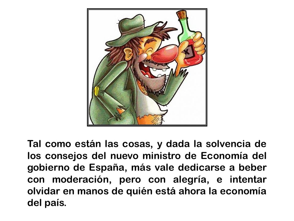 Tal como están las cosas, y dada la solvencia de los consejos del nuevo ministro de Economía del gobierno de España, más vale dedicarse a beber con moderación, pero con alegría, e intentar olvidar en manos de quién está ahora la economía del país.