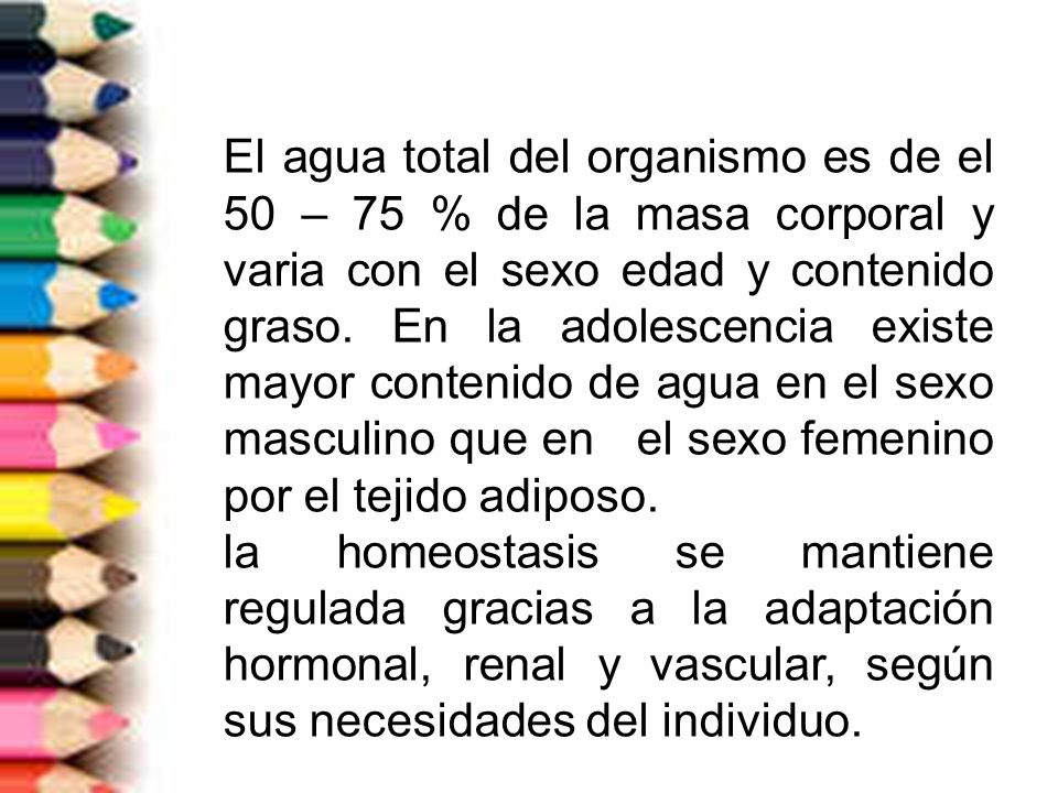 El agua total del organismo es de el 50 – 75 % de la masa corporal y varia con el sexo edad y contenido graso. En la adolescencia existe mayor contenido de agua en el sexo masculino que en el sexo femenino por el tejido adiposo.