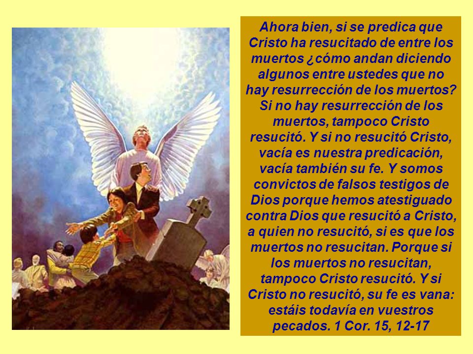 Ahora bien, si se predica que Cristo ha resucitado de entre los muertos ¿cómo andan diciendo algunos entre ustedes que no hay resurrección de los muertos.
