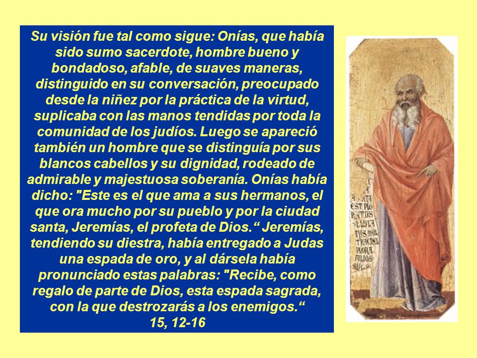 Su visión fue tal como sigue: Onías, que había sido sumo sacerdote, hombre bueno y bondadoso, afable, de suaves maneras, distinguido en su conversación, preocupado desde la niñez por la práctica de la virtud, suplicaba con las manos tendidas por toda la comunidad de los judíos. Luego se apareció también un hombre que se distinguía por sus blancos cabellos y su dignidad, rodeado de admirable y majestuosa soberanía. Onías había dicho: Este es el que ama a sus hermanos, el que ora mucho por su pueblo y por la ciudad santa, Jeremías, el profeta de Dios. Jeremías, tendiendo su diestra, había entregado a Judas una espada de oro, y al dársela había pronunciado estas palabras: Recibe, como regalo de parte de Dios, esta espada sagrada, con la que destrozarás a los enemigos.