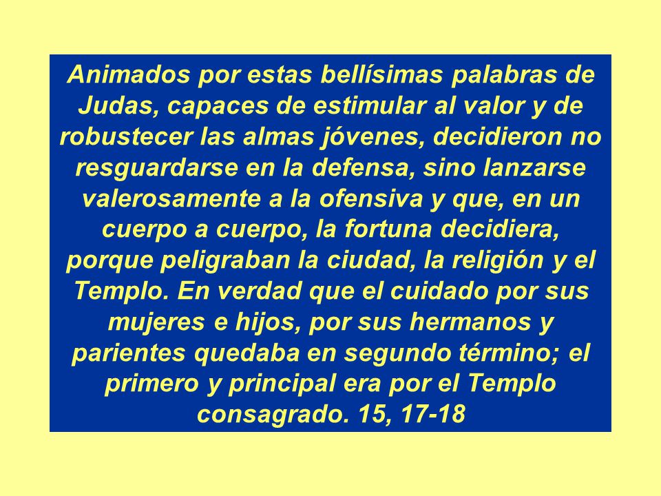 Animados por estas bellísimas palabras de Judas, capaces de estimular al valor y de robustecer las almas jóvenes, decidieron no resguardarse en la defensa, sino lanzarse valerosamente a la ofensiva y que, en un cuerpo a cuerpo, la fortuna decidiera, porque peligraban la ciudad, la religión y el Templo.