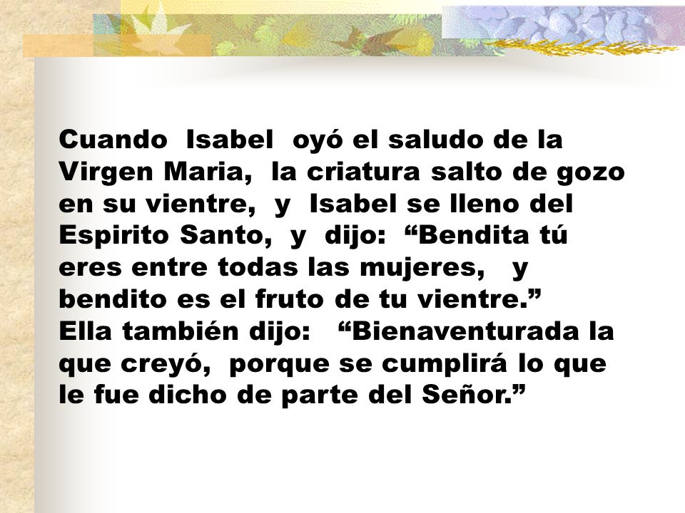 Cuando Isabel oyó el saludo de la Virgen Maria, la criatura salto de gozo en su vientre, y Isabel se lleno del Espirito Santo, y dijo: Bendita tú eres entre todas las mujeres, y bendito es el fruto de tu vientre. Ella también dijo: Bienaventurada la que creyó, porque se cumplirá lo que le fue dicho de parte del Señor.