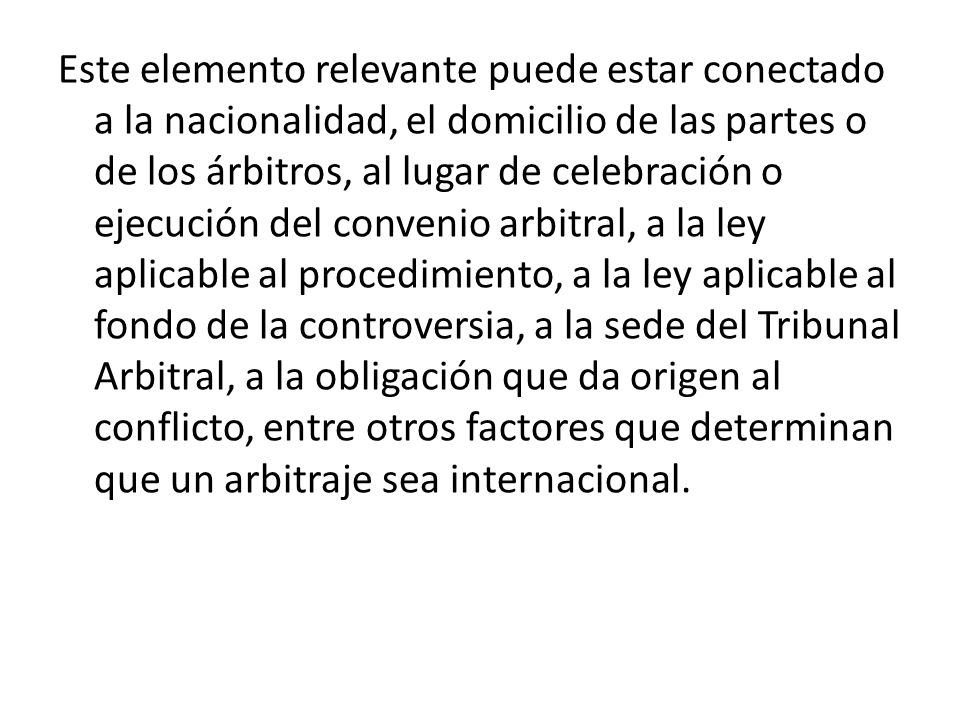 Este elemento relevante puede estar conectado a la nacionalidad, el domicilio de las partes o de los árbitros, al lugar de celebración o ejecución del convenio arbitral, a la ley aplicable al procedimiento, a la ley aplicable al fondo de la controversia, a la sede del Tribunal Arbitral, a la obligación que da origen al conflicto, entre otros factores que determinan que un arbitraje sea internacional.