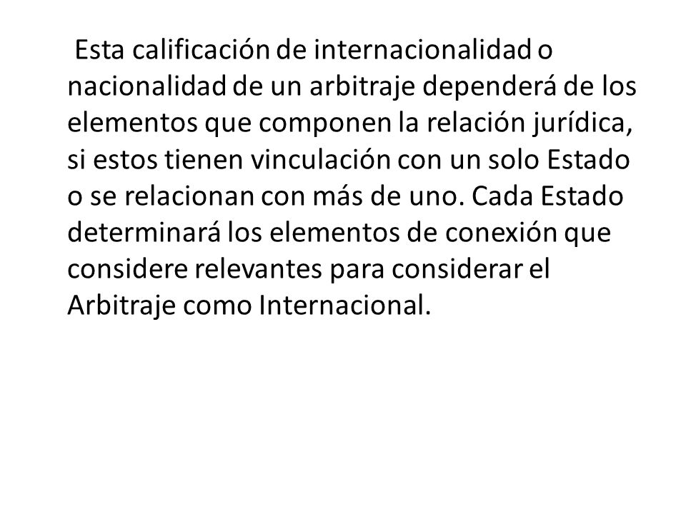 Esta calificación de internacionalidad o nacionalidad de un arbitraje dependerá de los elementos que componen la relación jurídica, si estos tienen vinculación con un solo Estado o se relacionan con más de uno.