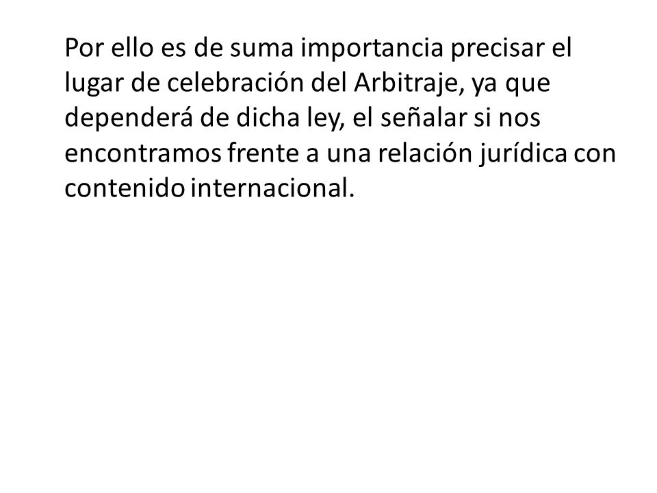 Por ello es de suma importancia precisar el lugar de celebración del Arbitraje, ya que dependerá de dicha ley, el señalar si nos encontramos frente a una relación jurídica con contenido internacional.