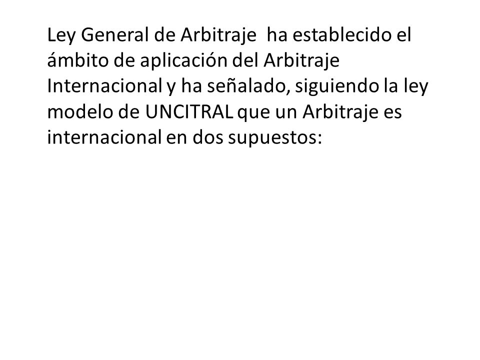 Ley General de Arbitraje ha establecido el ámbito de aplicación del Arbitraje Internacional y ha señalado, siguiendo la ley modelo de UNCITRAL que un Arbitraje es internacional en dos supuestos: