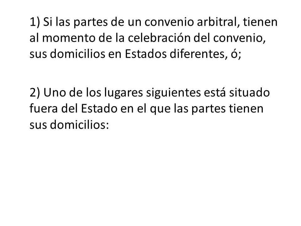 1) Si las partes de un convenio arbitral, tienen al momento de la celebración del convenio, sus domicilios en Estados diferentes, ó; 2) Uno de los lugares siguientes está situado fuera del Estado en el que las partes tienen sus domicilios: