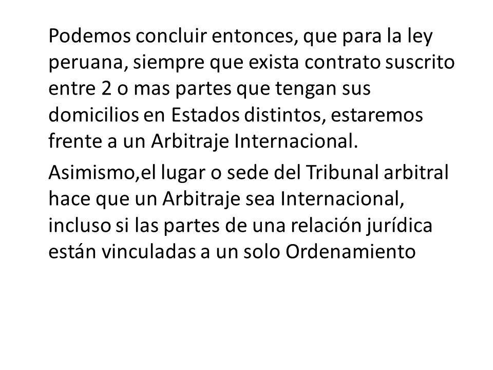Podemos concluir entonces, que para la ley peruana, siempre que exista contrato suscrito entre 2 o mas partes que tengan sus domicilios en Estados distintos, estaremos frente a un Arbitraje Internacional.