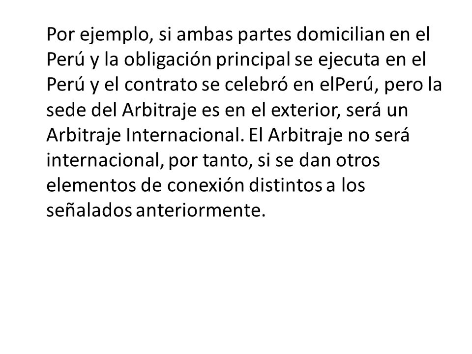 Por ejemplo, si ambas partes domicilian en el Perú y la obligación principal se ejecuta en el Perú y el contrato se celebró en elPerú, pero la sede del Arbitraje es en el exterior, será un Arbitraje Internacional.