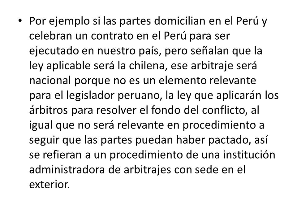 Por ejemplo si las partes domicilian en el Perú y celebran un contrato en el Perú para ser ejecutado en nuestro país, pero señalan que la ley aplicable será la chilena, ese arbitraje será nacional porque no es un elemento relevante para el legislador peruano, la ley que aplicarán los árbitros para resolver el fondo del conflicto, al igual que no será relevante en procedimiento a seguir que las partes puedan haber pactado, así se refieran a un procedimiento de una institución administradora de arbitrajes con sede en el exterior.