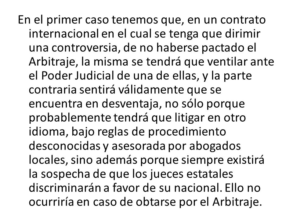 En el primer caso tenemos que, en un contrato internacional en el cual se tenga que dirimir una controversia, de no haberse pactado el Arbitraje, la misma se tendrá que ventilar ante el Poder Judicial de una de ellas, y la parte contraria sentirá válidamente que se encuentra en desventaja, no sólo porque probablemente tendrá que litigar en otro idioma, bajo reglas de procedimiento desconocidas y asesorada por abogados locales, sino además porque siempre existirá la sospecha de que los jueces estatales discriminarán a favor de su nacional.