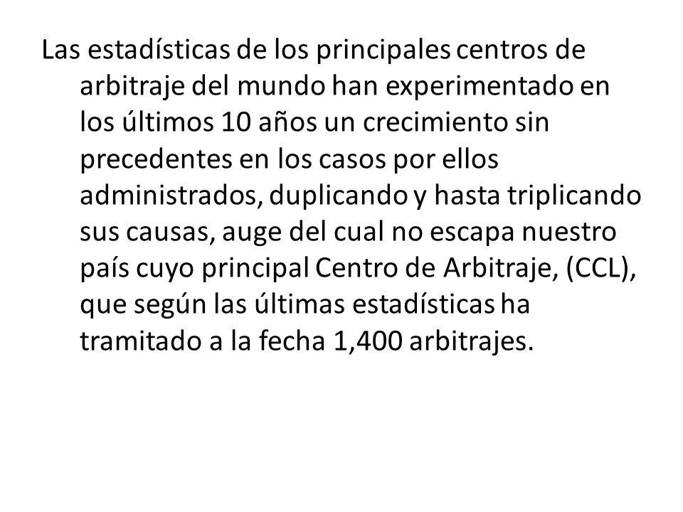 Las estadísticas de los principales centros de arbitraje del mundo han experimentado en los últimos 10 años un crecimiento sin precedentes en los casos por ellos administrados, duplicando y hasta triplicando sus causas, auge del cual no escapa nuestro país cuyo principal Centro de Arbitraje, (CCL), que según las últimas estadísticas ha tramitado a la fecha 1,400 arbitrajes.