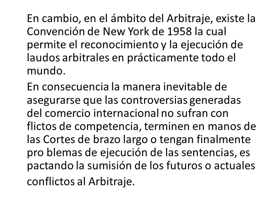En cambio, en el ámbito del Arbitraje, existe la Convención de New York de 1958 la cual permite el reconocimiento y la ejecución de laudos arbitrales en prácticamente todo el mundo.