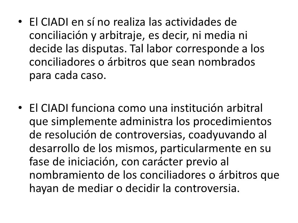 El CIADI en sí no realiza las actividades de conciliación y arbitraje, es decir, ni media ni decide las disputas. Tal labor corresponde a los conciliadores o árbitros que sean nombrados para cada caso.