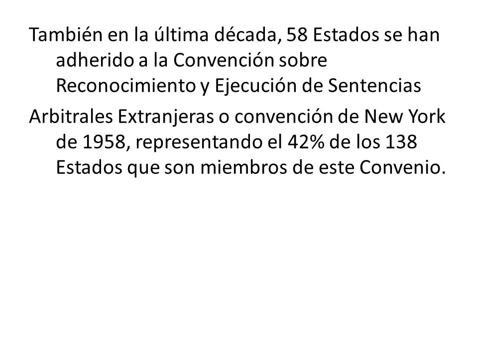 También en la última década, 58 Estados se han adherido a la Convención sobre Reconocimiento y Ejecución de Sentencias Arbitrales Extranjeras o convención de New York de 1958, representando el 42% de los 138 Estados que son miembros de este Convenio.