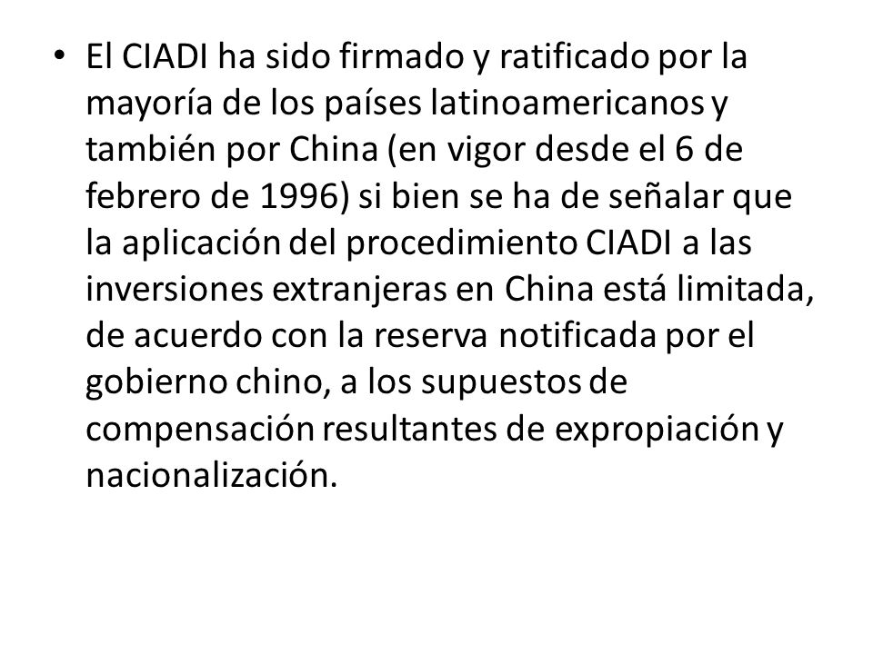 El CIADI ha sido firmado y ratificado por la mayoría de los países latinoamericanos y también por China (en vigor desde el 6 de febrero de 1996) si bien se ha de señalar que la aplicación del procedimiento CIADI a las inversiones extranjeras en China está limitada, de acuerdo con la reserva notificada por el gobierno chino, a los supuestos de compensación resultantes de expropiación y nacionalización.