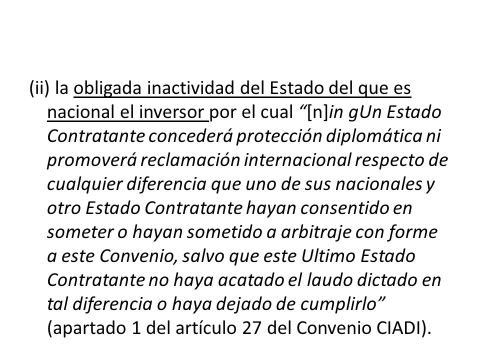 (ii) la obligada inactividad del Estado del que es nacional el inversor por el cual [n]in gUn Estado Contratante concederá protección diplomática ni promoverá reclamación internacional respecto de cualquier diferencia que uno de sus nacionales y otro Estado Contratante hayan consentido en someter o hayan sometido a arbitraje con forme a este Convenio, salvo que este Ultimo Estado Contratante no haya acatado el laudo dictado en tal diferencia o haya dejado de cumplirlo (apartado 1 del artículo 27 del Convenio CIADI).
