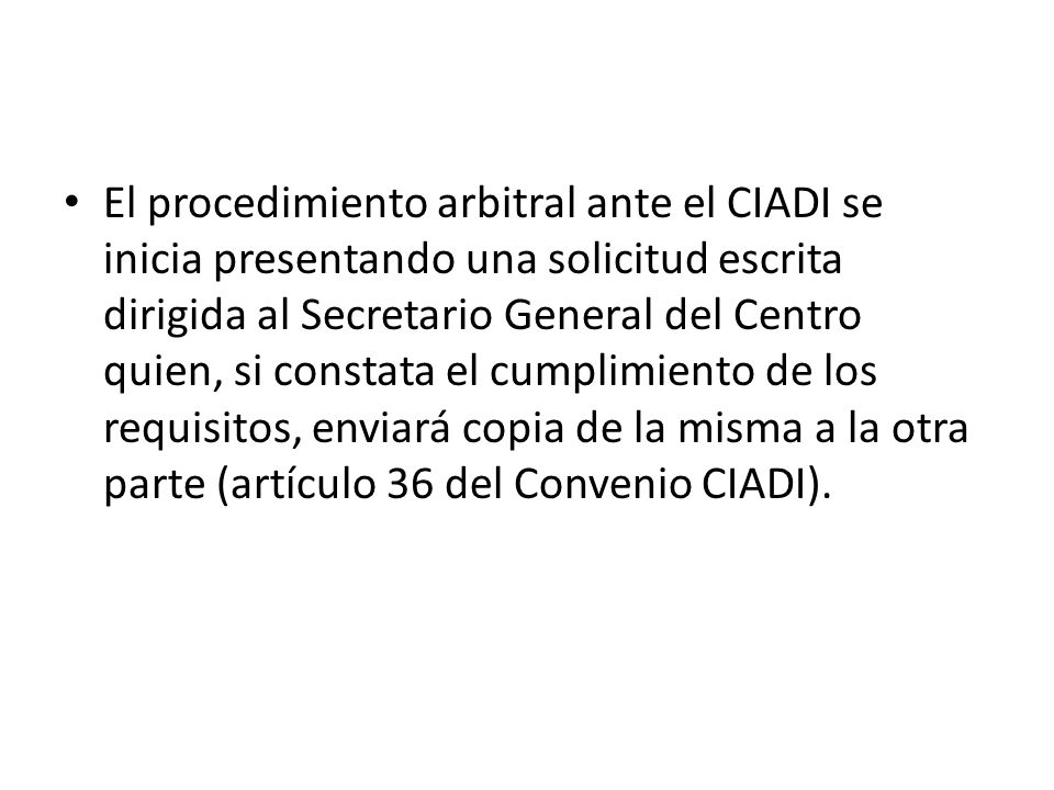 El procedimiento arbitral ante el CIADI se inicia presentando una solicitud escrita dirigida al Secretario General del Centro quien, si constata el cumplimiento de los requisitos, enviará copia de la misma a la otra parte (artículo 36 del Convenio CIADI).