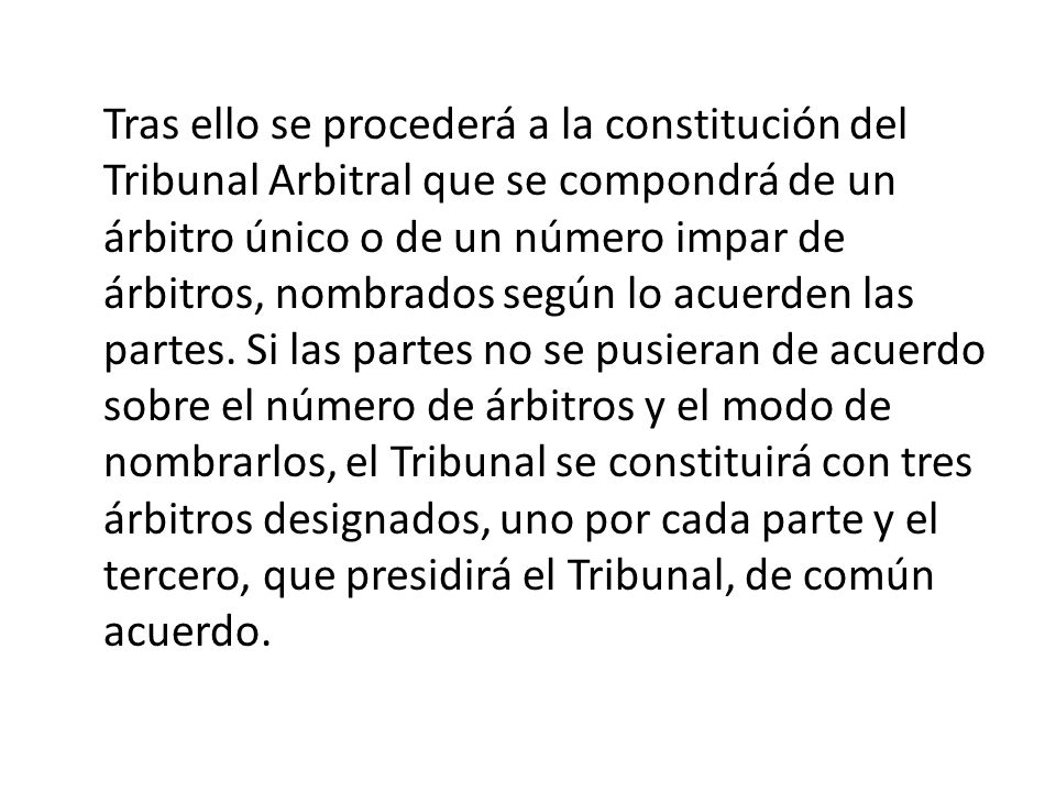 Tras ello se procederá a la constitución del Tribunal Arbitral que se compondrá de un árbitro único o de un número impar de árbitros, nombrados según lo acuerden las partes.