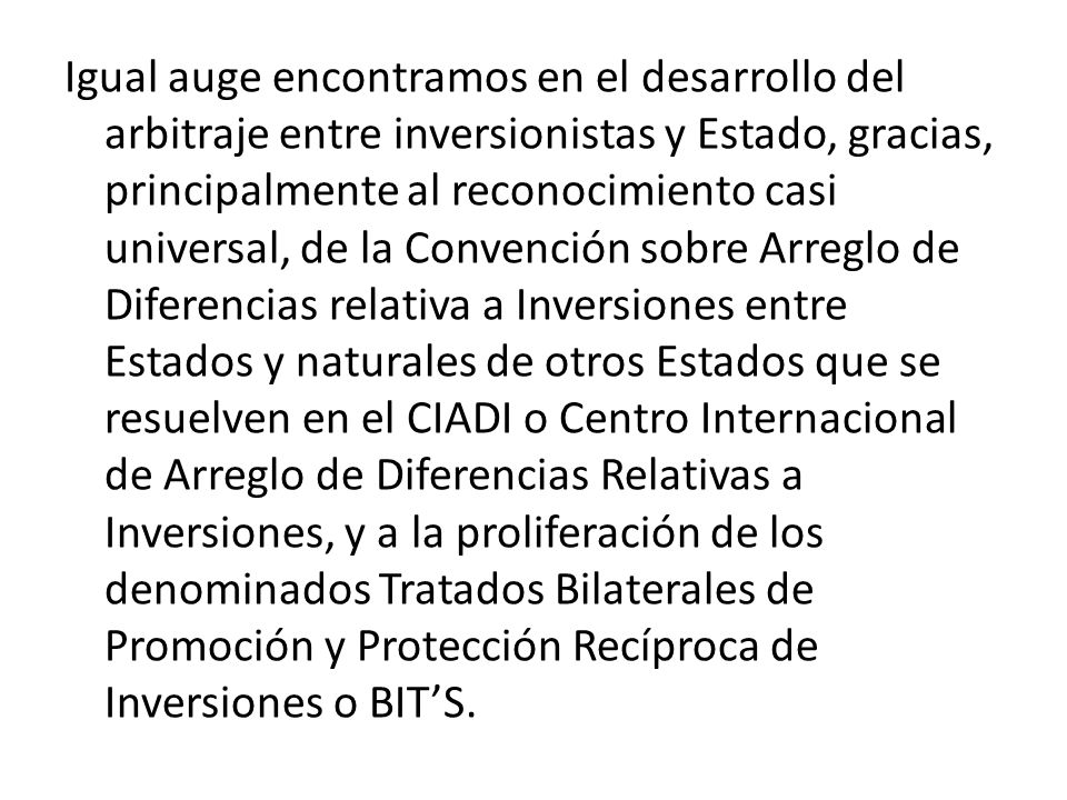 Igual auge encontramos en el desarrollo del arbitraje entre inversionistas y Estado, gracias, principalmente al reconocimiento casi universal, de la Convención sobre Arreglo de Diferencias relativa a Inversiones entre Estados y naturales de otros Estados que se resuelven en el CIADI o Centro Internacional de Arreglo de Diferencias Relativas a Inversiones, y a la proliferación de los denominados Tratados Bilaterales de Promoción y Protección Recíproca de Inversiones o BIT’S.