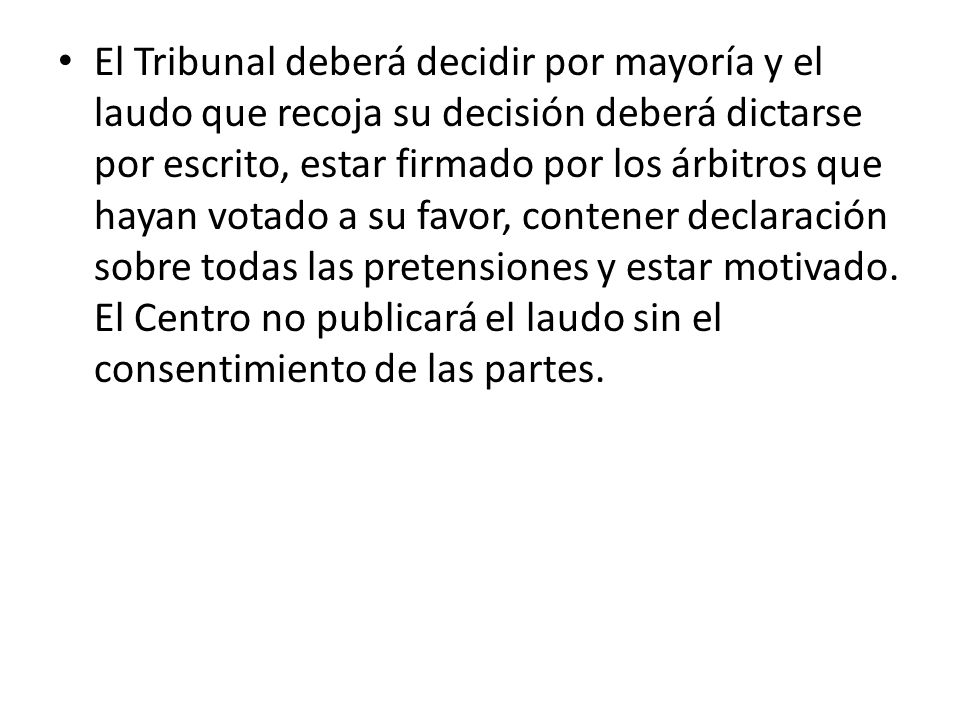 El Tribunal deberá decidir por mayoría y el laudo que recoja su decisión deberá dictarse por escrito, estar firmado por los árbitros que hayan votado a su favor, contener declaración sobre todas las pretensiones y estar motivado.