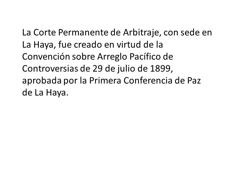 La Corte Permanente de Arbitraje, con sede en La Haya, fue creado en virtud de la Convención sobre Arreglo Pacífico de Controversias de 29 de julio de 1899, aprobada por la Primera Conferencia de Paz de La Haya.