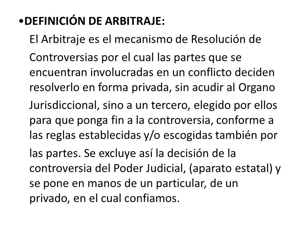 •DEFINICIÓN DE ARBITRAJE: El Arbitraje es el mecanismo de Resolución de Controversias por el cual las partes que se encuentran involucradas en un conflicto deciden resolverlo en forma privada, sin acudir al Organo Jurisdiccional, sino a un tercero, elegido por ellos para que ponga fin a la controversia, conforme a las reglas establecidas y/o escogidas también por las partes.