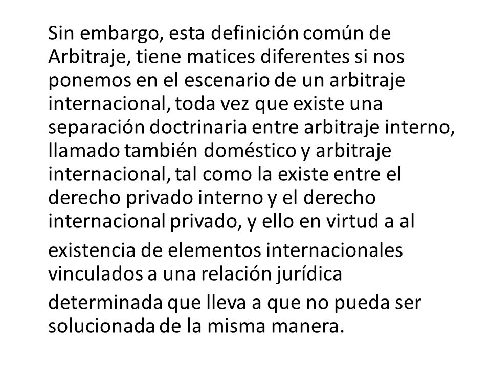 Sin embargo, esta definición común de Arbitraje, tiene matices diferentes si nos ponemos en el escenario de un arbitraje internacional, toda vez que existe una separación doctrinaria entre arbitraje interno, llamado también doméstico y arbitraje internacional, tal como la existe entre el derecho privado interno y el derecho internacional privado, y ello en virtud a al existencia de elementos internacionales vinculados a una relación jurídica determinada que lleva a que no pueda ser solucionada de la misma manera.