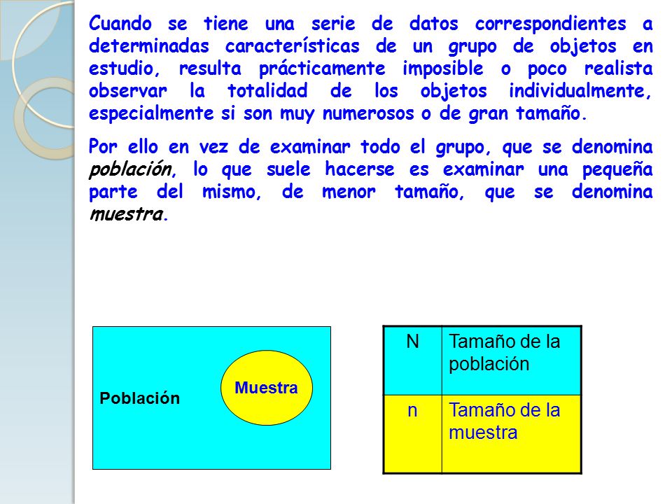 Cuando se tiene una serie de datos correspondientes a determinadas características de un grupo de objetos en estudio, resulta prácticamente imposible o poco realista observar la totalidad de los objetos individualmente, especialmente si son muy numerosos o de gran tamaño.