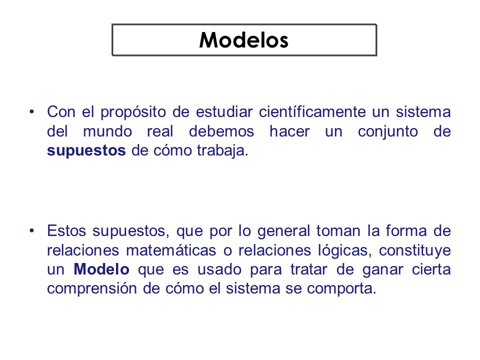 Modelos Con el propósito de estudiar científicamente un sistema del mundo real debemos hacer un conjunto de supuestos de cómo trabaja.
