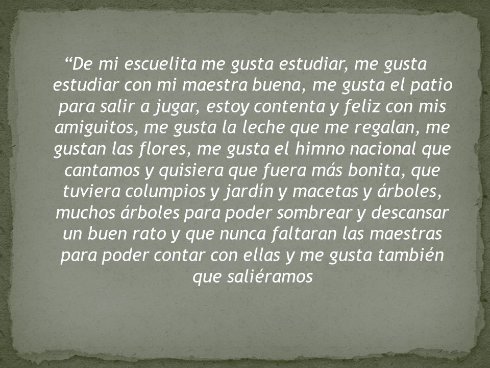 De mi escuelita me gusta estudiar, me gusta estudiar con mi maestra buena, me gusta el patio para salir a jugar, estoy contenta y feliz con mis amiguitos, me gusta la leche que me regalan, me gustan las flores, me gusta el himno nacional que cantamos y quisiera que fuera más bonita, que tuviera columpios y jardín y macetas y árboles, muchos árboles para poder sombrear y descansar un buen rato y que nunca faltaran las maestras para poder contar con ellas y me gusta también que saliéramos
