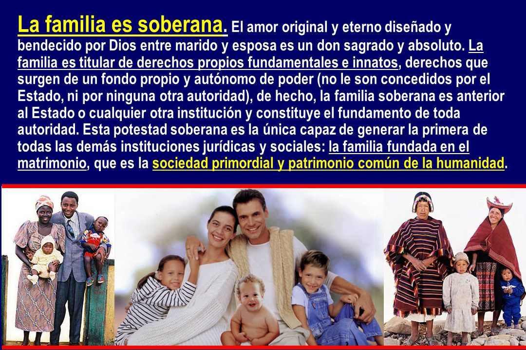 La familia es soberana. El amor original y eterno diseñado y bendecido por Dios entre marido y esposa es un don sagrado y absoluto. La familia es titular de derechos propios fundamentales e innatos, derechos que surgen de un fondo propio y autónomo de poder (no le son concedidos por el Estado, ni por ninguna otra autoridad), de hecho, la familia soberana es anterior al Estado o cualquier otra institución y constituye el fundamento de toda autoridad. Esta potestad soberana es la única capaz de generar la primera de todas las demás instituciones jurídicas y sociales: la familia fundada en el matrimonio, que es la sociedad primordial y patrimonio común de la humanidad.