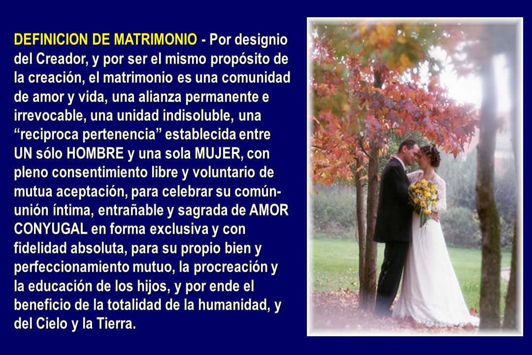 DEFINICION DE MATRIMONIO - Por designio del Creador, y por ser el mismo propósito de la creación, el matrimonio es una comunidad de amor y vida, una alianza permanente e irrevocable, una unidad indisoluble, una reciproca pertenencia establecida entre UN sólo HOMBRE y una sola MUJER, con pleno consentimiento libre y voluntario de mutua aceptación, para celebrar su común-unión íntima, entrañable y sagrada de AMOR CONYUGAL en forma exclusiva y con fidelidad absoluta, para su propio bien y perfeccionamiento mutuo, la procreación y la educación de los hijos, y por ende el beneficio de la totalidad de la humanidad, y del Cielo y la Tierra.
