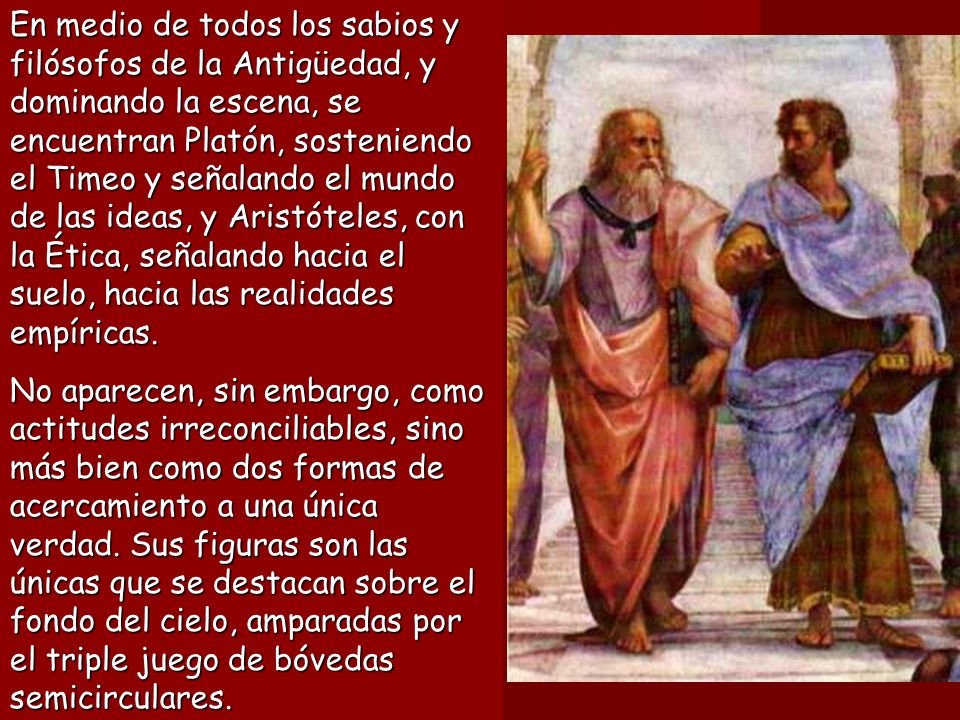 En medio de todos los sabios y filósofos de la Antigüedad, y dominando la escena, se encuentran Platón, sosteniendo el Timeo y señalando el mundo de las ideas, y Aristóteles, con la Ética, señalando hacia el suelo, hacia las realidades empíricas.